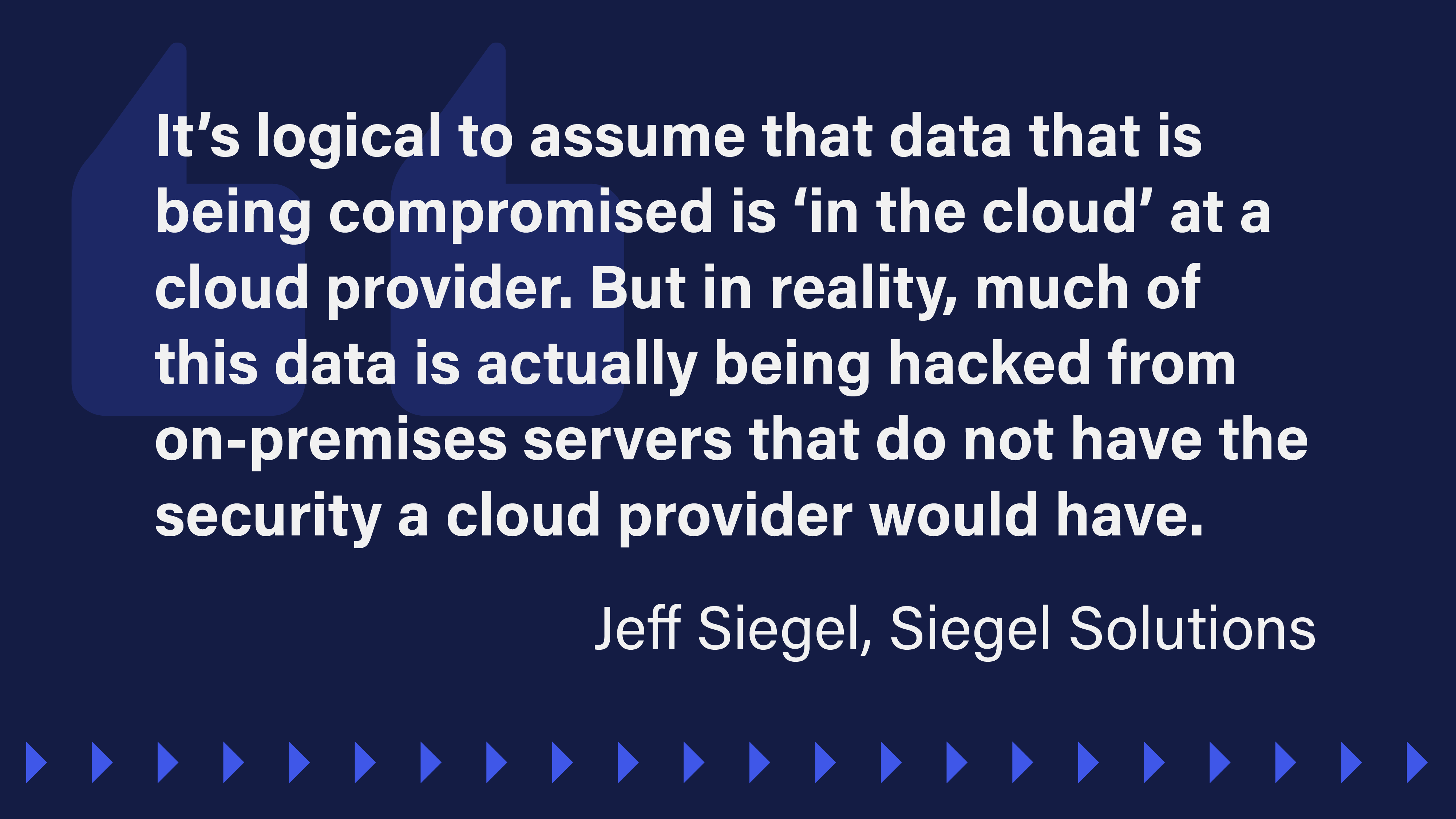 An image that reads: “It’s logical to assume that data that is being compromised is ‘in the cloud’ at a cloud provider. But in reality, much of this data is actually being hacked from on-premises servers that do not have the security a cloud provider would have.”  